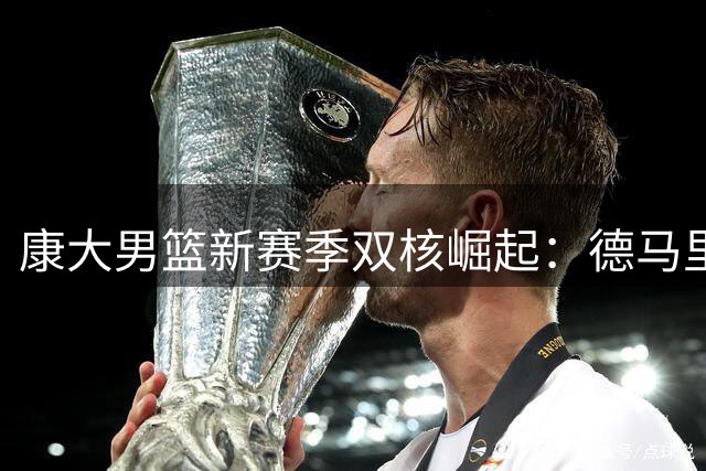 康大男篮新赛季双核崛起：德马里扛大旗 马林斯拒绝NBA冲击更高目标